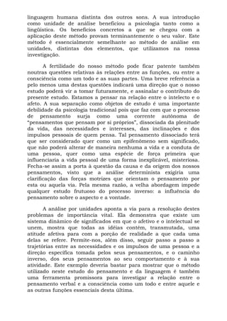 linguagem humana distinta dos outros sons. A sua introdução
como unidade de análise beneficiou a psicologia tanto como a
lingüística. Os benefícios concretos a que se chegou com a
aplicação deste método provam terminantemente o seu valor. Este
método é essencialmente semelhante ao método de análise em
unidades, distintas dos elementos, que utilizamos na nossa
investigação.

       A fertilidade do nosso método pode ficar patente também
noutras questões relativas às relações entre as funções, ou entre a
consciência como um todo e as suas partes. Uma breve referência a
pelo menos uma destas questões indicará uma direção que o nosso
estudo poderá vir a tomar futuramente, e assinalar o contributo do
presente estudo. Estamos a pensar na relação entre o intelecto e o
afeto. A sua separação como objetos de estudo é uma importante
debilidade da psicologia tradicional pois que faz com que o processo
de pensamento surja como uma corrente autônoma de
“pensamentos que pensam por si próprios”, dissociada da plenitude
da vida, das necessidades e interesses, das inclinações e dos
impulsos pessoais de quem pensa. Tal pensamento dissociado terá
que ser considerado quer como um epifenômeno sem significado,
que não poderá alterar de maneira nenhuma a vida e a conduta de
uma pessoa, quer como uma espécie de força primeira que
influenciaria a vida pessoal de uma forma inexplicável, misteriosa.
Fecha-se assim a porta à questão da causa e da origem dos nossos
pensamentos, visto que a análise determinista exigiria uma
clarificação das forças motrizes que orientam o pensamento por
esta ou aquela via. Pela mesma razão, a velha abordagem impede
qualquer estudo frutuoso do processo inverso: a influência do
pensamento sobre o aspecto e a vontade.

       A análise por unidades aponta a via para a resolução destes
problemas de importância vital. Ela demonstra que existe um
sistema dinâmico de significados em que o afetivo e o intelectual se
unem, mostra que todas as idéias contém, transmutada, uma
atitude afetiva para com a porção de realidade a que cada uma
delas se refere. Permite-nos, além disso, seguir passo a passo a
trajetórias entre as necessidades e os impulsos de uma pessoa e a
direção específica tomada pelos seus pensamentos, e o caminho
inverso, dos seus pensamentos ao seu comportamento e à sua
atividade. Este exemplo deveria bastar para mostrar que o método
utilizado neste estudo do pensamento e da linguagem é também
uma ferramenta promissora para investigar a relação entre o
pensamento verbal e a consciência como um todo e entre aquele e
as outras funções essenciais desta última.
 