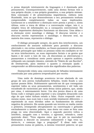 a prosa depende inteiramente da linguagem e é dominada pelo
pensamento. Consequentemente, cada uma destas formas tem a
sua própria dicção, a sua própria gramática, a sua própria sintaxe.
Esta concepção é de primeiríssima importância, embora nem
Humboldt, nem os que desenvolveram o seu pensamento tenham
compreendido completamente todas as suas implicações.
Limitavam-se a estabelecer a distinção entre poesia e prosa e, nesta
última, entre a troca de idéias e a conversação vulgar, isto é, a
simples troca de informações ou a cavaqueira convencional. Há
outras importantes distinções funcionais no discurso. Uma delas e
a distinção entre monólogo e diálogo. O discurso interior e o
discurso escrito representam o monólogo; o discurso oral, na
maioria dos casos, representa o diálogo.

       O diálogo pressupõe sempre, da parte dos interlocutores, um
conhecimento do assunto suficiente para permitir o discurso
abreviado e, em certas condições, as frases puramente predicativas.
Também pressupõe que todas as pessoas estão em condições se ver
os seus interlocutores, as suas expressões faciais e os gestos que
fazem e de ouvir o tom de voz. Já discutimos as abreviaturas e
passaremos a considerar neste ponto apenas o aspecto auditivo,
utilizando um exemplo clássico, extraído do “Diário de um Escritor”,
de Dostoyevski, para mostrar o quanto a entoação ajuda a
compreender as diferenciações sutis dos significados das palavras.

      Dostoyevski relata uma conversação de bêbados inteiramente
constituída por uma palavra irreproduzível por escrito:

       Uma noite de domingo aconteceu ter-me abeirado de um
grupo de seis jovens trabalhadores bêbados, tendo ficado a uns
quinze passos deles. Subitamente apercebi-me de que conseguiam
exprimir todos os seus pensamentos, sentimentos e até todo um
encadeado de raciocínios por meio dessa única palavra, que, ainda
por cima, é extremamente breve. Um dos jovens disse-a de uma
forma rude e enérgica para exprimir o seu completo desacordo com
algo de que todos tinham estado a falar. Outro responde com o
mesmo nome, mas num tom e num sentido totalmente diferentes —
exprimindo as suas dúvidas sobre os fundamentos da atitude
negativa do primeiro. Eis senão quando um terceiro se exalta contra
o primeiro, irrompendo abruptamente na conversação e gritando
excitadamente a mesma palavra, mas desta vez como se fora uma
praga ou uma obscenidade. Aqui o segundo parceiro voltou a
interferir, zangado com o terceiro, o agressor, retendo-o, como
querendo dizer: “Tens alguma coisa que te pôr às marradas?
Estávamos a discutir os assuntos calmamente e logo vens tu,
metes-te, e começas logo a praguejar!” E disse todo este
pensamento numa só palavra, a mesma venerável palavra; só que
 