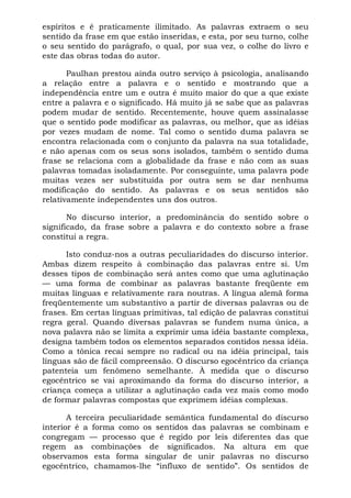 espíritos e é praticamente ilimitado. As palavras extraem o seu
sentido da frase em que estão inseridas, e esta, por seu turno, colhe
o seu sentido do parágrafo, o qual, por sua vez, o colhe do livro e
este das obras todas do autor.

       Paulhan prestou ainda outro serviço à psicologia, analisando
a relação entre a palavra e o sentido e mostrando que a
independência entre um e outra é muito maior do que a que existe
entre a palavra e o significado. Há muito já se sabe que as palavras
podem mudar de sentido. Recentemente, houve quem assinalasse
que o sentido pode modificar as palavras, ou melhor, que as idéias
por vezes mudam de nome. Tal como o sentido duma palavra se
encontra relacionada com o conjunto da palavra na sua totalidade,
e não apenas com os seus sons isolados, também o sentido duma
frase se relaciona com a globalidade da frase e não com as suas
palavras tomadas isoladamente. Por conseguinte, uma palavra pode
muitas vezes ser substituída por outra sem se dar nenhuma
modificação do sentido. As palavras e os seus sentidos são
relativamente independentes uns dos outros.

       No discurso interior, a predominância do sentido sobre o
significado, da frase sobre a palavra e do contexto sobre a frase
constitui a regra.

      Isto conduz-nos a outras peculiaridades do discurso interior.
Ambas dizem respeito à combinação das palavras entre si. Um
desses tipos de combinação será antes como que uma aglutinação
— uma forma de combinar as palavras bastante freqüente em
muitas línguas e relativamente rara noutras. A língua alemã forma
freqüentemente um substantivo a partir de diversas palavras ou de
frases. Em certas línguas primitivas, tal edição de palavras constitui
regra geral. Quando diversas palavras se fundem numa única, a
nova palavra não se limita a exprimir uma idéia bastante complexa,
designa também todos os elementos separados contidos nessa idéia.
Como a tônica recai sempre no radical ou na idéia principal, tais
línguas são de fácil compreensão. O discurso egocêntrico da criança
patenteia um fenômeno semelhante. À medida que o discurso
egocêntrico se vai aproximando da forma do discurso interior, a
criança começa a utilizar a aglutinação cada vez mais como modo
de formar palavras compostas que exprimem idéias complexas.

       A terceira peculiaridade semântica fundamental do discurso
interior é a forma como os sentidos das palavras se combinam e
congregam — processo que é regido por leis diferentes das que
regem as combinações de significados. Na altura em que
observamos esta forma singular de unir palavras no discurso
egocêntrico, chamamos-lhe “influxo de sentido”. Os sentidos de
 