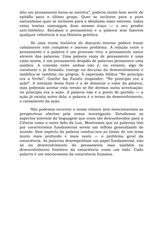 dito um pensamento torna-se mentira”, poderia muito bem servir de
epitáfio para o último grupo. Quer se inclinem para o puro
naturalismo quer se inclinem para o idealismo mais extremo, todas
estas teorias comungam dum mesmo traço — o seu pendor
anti-histórico. Estudam o pensamento e a palavra sem fazerem
qualquer referência à sua História genética.

      Só uma teoria histórica do discurso interior poderá tratar
cabalmente este complexo e imenso problema. A relação entre o
pensamento e a palavra é um processo vivo; o pensamento nasce
através das palavras. Uma palavra vazia de pensamento é uma
coisa morta, e um pensamento despido de palavras permanece uma
sombra. A conexão entre ambos não é, no entanto, algo de
constante e já formado: emerge no decurso do desenvolvimento e
modifica-se também ela própria. À expressão bíblica “No princípio
era o Verbo”, Goethe faz Fausto responder: “No princípio era a
ação”. A intenção desta frase é a de diminuir o valor da palavra,
mas podemos aceitar esta versão se lhe dermos outra acentuação:
no princípio era a ação. A palavra não é o ponto de partida — a
ação já existia antes dela; a palavra é o termo do desenvolvimento,
o coroamento da ação.

      Não podemos encerrar o nosso relance sem mencionarmos as
perspectivas abertas pela nossa investigação. Estudamos os
aspectos internos da linguagem que eram tão desconhecidos para a
Ciência como o outro lado da Lua. Mostramos que as palavras têm
por característica fundamental serem um reflexo generalizado do
mundo. Este aspecto da palavra conduz-nos ao limiar de um tema
muito mais profundo e mais vasto — o problema geral da
consciência. As palavras desempenham um papel fundamental, não
só no desenvolvimento do pensamento mas também no
desenvolvimento histórico da consciência como um todo. Cada
palavra é um microcosmos da consciência humana.
 