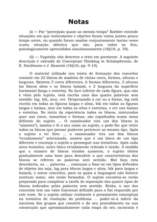 Notas
      (i) — Por “percepção quase ao mesmo tempo” Koehler entende
situações em que instrumento e objetivo foram vistos juntos pouco
tempo antes, ou quando foram usados conjuntamente tantas vezes
numa situação idêntica que são, para todos os fins,
psicologicamente apreendidos simultaneamente (18)(18, p. 39).

      (ii) — Vygotsky não descreve o teste em pormenor. A seguinte
descrição é extraída de Conceptual Thinking in Schizophrenia, de
E. Hanfmann e J. Kasanin (16)(16, pp. 9-10).

       O material utilizado nos testes de formação dos conceitos
consiste em 22 blocos de madeira de várias cores, formas, alturas e
larguras. Existem 5 cores diferentes, 6 formas diferentes, 2 alturas
(os blocos altos e os blocos baixos), e 2 larguras da superfície
horizontal (larga e estreita). Na face inferior de cada figura, que não
é vista pelo sujeito, está escrita uma das quatro palavras sem
sentido: lag, bik, mur, cev. Desprezando a cor ou a forma, lag está
escrita em todas as figuras largas e altas, bik em todas as figuras
largas e baixas, mur em todas as altas e estreitas, e cev nas baixas
e estreitas. No inicio da experiência todos os blocos, misturados
quer nas cores, tamanhos e formas, são espalhados numa mesa
defronte do sujeito ... O examinador vira um dos blocos (a
“amostra”), mostra e lê o seu nome ao sujeito, e pede-lhe que retire
todos os blocos que pensar puderem pertencer ao mesmo tipo. Após
o sujeito o ter feito ... o examinador vira um doa blocos
“erradamente” selecionado, mostra que é um bloco de um tipo
diferente e encoraja o sujeito a prosseguir nas tentativas. Após cada
nova tentativa, outro bloco erradamente retirado é virado. À medida
que o número de blocos virados aumenta, o sujeito obtém
gradualmente uma base para descobrir a que características dos
blocos se referem as palavras sem sentido. Mal faça esta
descoberta, as ... palavras ... começam a fixar-se em tipos definidos
de objetos (ou seja, lag para blocos largos e altos, bik para largos e
baixos), e novos conceitos, para os quais a linguagem não fornece
nenhum nome, são então formados. O sujeito encontra-se então
preparado para completar a tarefa de separação dos quatro tipos de
blocos indicados pelas palavras sem sentido. Então, o uso dos
conceitos tem um valor funcional definido para o fim requerido por
este teste. Se o sujeito utilizar realmente o pensamento conceptual
na tentativa de resolução do problema ... poder-se-á inferir da
natureza dos grupos que constrói e do seu procedimento na sua
construção que aproximadamente cada etapa do seu raciocínio é
 