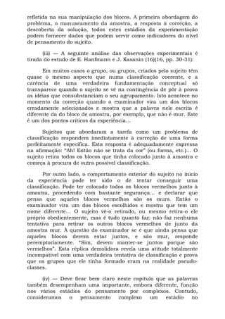 refletida na sua manipulação dos blocos. A primeira abordagem do
problema, o manuseamento da amostra, a resposta à correção, a
descoberta da solução, todos estes estádios da experimentação
podem fornecer dados que podem servir como indicadores do nível
de pensamento do sujeito.

      (iii) — A seguinte análise das observações experimentais é
tirada do estudo de E. Hanfmann e J. Kasanin (16)(16, pp. 30-31):

      Em muitos casos o grupo, ou grupos, criados pelo sujeito têm
quase o mesmo aspecto que numa classificação coerente, e a
carência de uma verdadeira fundamentação conceptual só
transparece quando o sujeito se vê na contingência de pôr à prova
as idéias que consubstanciam o seu agrupamento. Isto acontece no
momento da correção quando o examinador vira um dos blocos
erradamente selecionados e mostra que a palavra nele escrita é
diferente da do bloco de amostra, por exemplo, que não é mur. Este
é um dos pontos críticos da experiência...

       Sujeitos que abordaram a tarefa como um problema de
classificação respondem imediatamente à correção de uma forma
perfeitamente específica. Esta resposta é adequadamente expressa
na afirmação: “Ah! Então não se trata da cor” (ou forma, etc.)... O
sujeito retira todos os blocos que tinha colocado junto à amostra e
começa à procura de outra possível classificação.

       Por outro lado, o comportamento exterior do sujeito no início
da experiência pode ter sido o de tentar conseguir uma
classificação. Pode ter colocado todos os blocos vermelhos junto à
amostra, procedendo com bastante segurança... e declarar que
pensa que aqueles blocos vermelhos são os murs. Então o
examinador vira um dos blocos escolhidos e mostra que tem um
nome diferente... O sujeito vê-o retirado, ou mesmo retira-o ele
próprio obedientemente, mas é tudo quanto faz: não faz nenhuma
tentativa para retirar os outros blocos vermelhos de junto da
amostra mur. À questão do examinador se é que ainda pensa que
aqueles blocos devem estar juntos, e são mur, responde
peremptoriamente. “Sim, devem manter-se juntos porque são
vermelhos”. Esta réplica demolidora revela uma atitude totalmente
incompatível com uma verdadeira tentativa de classificação e prova
que os grupos que ele tinha formado eram na realidade pseudo-
classes.

      (iv) — Deve ficar bem claro neste capítulo que as palavras
também desempenham uma importante, embora diferente, função
nos vários estádios do pensamento por complexos. Contudo,
consideramos    o    pensamento   complexo    um    estádio   no
 