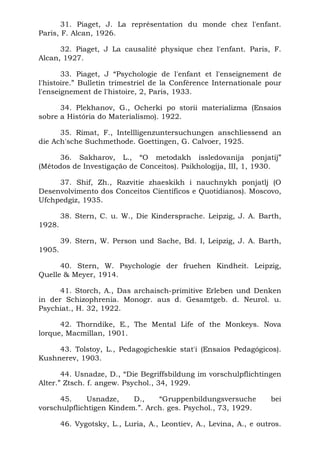 31. Piaget, J. La représentation du monde chez l'enfant.
Paris, F. Alcan, 1926.

      32. Piaget, J La causalité physique chez l'enfant. Paris, F.
Alcan, 1927.

       33. Piaget, J “Psychologie de l'enfant et l'enseignement de
l'histoire.” Bulletin trimestriel de la Conférence Internationale pour
l'enseignement de l'histoire, 2, Paris, 1933.

      34. Plekhanov, G., Ocherki po storii materializma (Ensaios
sobre a História do Materialismo). 1922.

      35. Rimat, F., Intellligenzuntersuchungen anschliessend an
die Ach'sche Suchmethode. Goettingen, G. Calvoer, 1925.

      36. Sakharov, L., “O metodakh issledovanija ponjatij”
(Métodos de Investigação de Conceitos). Psikhologija, III, 1, 1930.

     37. Shif, Zh., Razvitie zhaeskikh i nauchnykh ponjatlj (O
Desenvolvimento dos Conceitos Científicos e Quotidianos). Moscovo,
Ufchpedgiz, 1935.

        38. Stern, C. u. W., Die Kindersprache. Leipzig, J. A. Barth,
1928.

        39. Stern, W. Person und Sache, Bd. I, Leipzig, J. A. Barth,
1905.

      40. Stern, W. Psychologie der fruehen Kindheit. Leipzig,
Quelle & Meyer, 1914.

      41. Storch, A., Das archaisch-primitive Erleben und Denken
in der Schizophrenia. Monogr. aus d. Gesamtgeb. d. Neurol. u.
Psychiat., H. 32, 1922.

      42. Thorndike, E., The Mental Life of the Monkeys. Nova
lorque, Macmillan, 1901.

     43. Tolstoy, L., Pedagogicheskie stat'i (Ensaios Pedagógicos).
Kushnerev, 1903.

       44. Usnadze, D., “Die Begriffsbildung im vorschulpflichtingen
Alter.” Ztsch. f. angew. Psychol., 34, 1929.

      45.     Usnadze,    D.,    “Gruppenbildungsversuche            bei
vorschulpflichtigen Kindem.”. Arch. ges. Psychol., 73, 1929.

        46. Vygotsky, L., Luria, A., Leontiev, A., Levina, A., e outros.
 