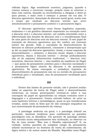 reflexão lógica. Algo semelhante acontece, julgamos, quando a
criança começa a conversar consigo, própria como se estivesse a
falar com outrem. Quando as circunstâncias a obrigam a deter-se
para pensar, o mais certo é começar a pensar em voz alta. O
discurso egocêntrico, dissociado do discurso social geral, acaba com
o tempo por conduzir ao discurso interior que serve
simultaneamente o pensamento autístico e o pensamento lógico.

       O discurso egocêntrico como forma lingüística separada,
autônoma e o elo genético altamente importante na transição entre
o discurso oral e o discurso interior, um estádio intermédio entre a
diferenciação das funções do discurso oral e a transformação final
de uma parte do discurso oral em discurso interior. É este papel de
transição do discurso egocêntrico que lhe confere um interesse
teórico tão grande. Toda a concepção do desenvolvimento do
discurso se alterará profundamente, consoante a interpretação que
se der ao papel do discurso egocêntrico. Assim, o nosso esquema de
desenvolvimento — primeiro, o discurso social, depois o discurso
egocêntrico, depois o discurso interior — diverge profundamente
não só do esquema behaviourista tradicional, — discurso oral,
murmúrio, discurso interior — mas também da seqüência de Piaget
— que passa do pensamento autístico para o discurso socializado e
o pensamento lógico através do discurso e do pensamento
egocêntrico. Na nossa concepção a verdadeira trajetória de
desenvolvimento do pensamento não vai no sentido do pensamento
individual para o socializado, mas do pensamento socializado para
o individual.

                                III

       Dentro dos limites do presente estudo, não é possível avaliar
todos os aspectos da teoria de Piaget sobre o desenvolvimento
intelectual, as nossas preocupações centram-se sobre a sua
concepção do papel do egocentrismo na relação evolutiva entre a
linguagem e o pensamento. Vamos contudo indicar, de entre as
suas hipóteses teóricas e metodológicas, quais as que consideramos
erradas, assim como os fatos que ele não consegue enquadrar na
sua caracterização do pensamento da criança.

      A psicologia moderna em geral, e a psicologia infantil em
particular, mostram tendência para combinarem as questões
psicológicas com as filosóficas. Um paciente do psicólogo alemão
Ach resumiu muito adequadamente esta inclinação, ao observar no
fim de uma sessão: “Mas isso é filosofia experimental!” E, na
verdade, muitas questões do complexo campo do pensamento
infantil encontram-se na fronteira da teoria do conhecimento, da
lógica teórica e de outros ramos da filosofia. Repetidas vezes Piaget
 