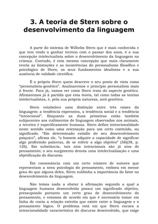 3. A teoria de Stern sobre o
  desenvolvimento da linguagem

      A parte do sistema de Wilhelm Stern que é mais conhecida e
que tem vindo a ganhar terreno com o passar dos anos, é a sua
concepção intelectualista sobre o desenvolvimento da linguagem na
criança. Contudo, é esta mesma concepção que mais claramente
revela as limitações e as incoerências do personalismo filosófico e
psicológico de Stern, os seus fundamentos idealistas e a sua
ausência de validade científica.

       É o próprio Stern quem descreve o seu ponto de vista como
“personalista-genético”. Analisaremos o princípio personalista mais
à frente. Para já, vamos ver como Stern trata do aspecto genético.
Afirmaremos já à partida que esta teoria, tal como todas as teorias
intelectualistas, é, pela sua própria natureza, anti-genética.

       Stern estabelece uma distinção entre três raízes da
linguagem: a tendência expressiva, a tendência social e a tendência
“intencional”. Enquanto as duas primeiras estão também
subjacentes aos rudimentos de linguagem observados nos animais,
a terceira é especificamente humana. Stern define intencionalidade
neste sentido como uma orientação para um certo conteúdo, ou
significado. “Em determinado estádio do seu desenvolvimento
psíquico”, afirma ele, “o homem adquire a capacidade de significar
algo proferindo palavras, de se referir a algo objetivo” (38)(38, p.
126). Em substância, tais atos intencionais são já atos de
pensamento; o seu surgimento denota uma intelectualização e uma
objetificação do discurso.

      Em consonância com um certo número de autores que
representam a nova psicologia do pensamento, embora em menor
grau do que alguns deles, Stern sublinha a importância do fator no
desenvolvimento da linguagem.

      Não temos nada a obstar à afirmação segundo a qual a
linguagem humana desenvolvida possui um significado objetivo,
pressupondo portanto um certo grau de desenvolvimento do
pensamento, e estamos de acordo em que é necessário tomar em
linha de conta a relação estreita que existe entre a linguagem e o
pensamento lógico. O problema está em que Stern encara a
intencionalidade característica do discurso desenvolvido, que exige
 