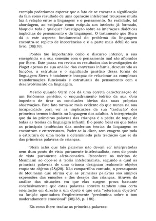 exemplo poderíamos esperar que o fato de se encarar a significação
da fala como resultado de uma operação intelectual trouxesse muita
luz à relação entre a linguagem e o pensamento. Na realidade, tal
abordagem, ao estipular como estipula um intelecto já formado,
bloqueia toda e qualquer investigação sobre as interações dialéticas
implícitas do pensamento e da linguagem. O tratamento que Stern
dá a este aspecto fundamental do problema da linguagem
encontra-se repleto de incoerências e é a parte mais débil do seu
livro. (38)(38).

      Pontos tão importantes como o discurso interior, a sua
emergência e a sua conexão com o pensamento mal são aflorados
por Stern. Este passa em revista os resultados das investigações de
Piaget apenas na sua análise das conversas infantis, descurando as
funções, a estrutura e o significado genético dessa forma de
linguagem Stern é totalmente incapaz de relacionar as complexas
transformações funcionais e estruturais do pensamento com o
desenvolvimento da linguagem.

      Mesmo quando Stern nos dá uma correta caracterização de
um fenômeno genético, o enquadramento teórico da sua obra
impede-o de tirar as conclusões óbvias das suas próprias
observações. Este fato torna-se mais evidente do que nunca na sua
incapacidade para ver as implicações da sua “tradução” dos
primeiros termos infantis na linguagem dos adultos. A interpretação
que dá às primeiras palavras das crianças é a pedra de toque de
todas as teorias da linguagem infantil. É o ponto focal em que todas
as principais tendências das modernas teorias da linguagem se
encontram e entrecruzam. Poder-se-ia dizer, sem exagero que toda
a estrutura de uma teoria é determinada pela tradução que se dá
das primeiras palavras de crianças.

      Stern acha que tais palavras não devem ser interpretadas
nem dum ponto de vista puramente intelectualista, nem do ponto
de vista puramente afeto-conativo. Reconhece os méritos de
Meumann ao opor-se à teoria intelectualista, segundo a qual as
primeiras palavras de uma criança designam realmente objetos
enquanto objetos (28)(28). Não compartilha contudo, o pressuposto
de Meumann que afirma que as primeiras palavras são simples
expressões das emoções e dos desejos das crianças. Através da
análise das situações em que elas surgem prova bastante
conclusivamente que estas palavras convêm também uma certa
orientação em direção a um objeto e que esta “referência objetiva”
ou função apontadora freqüentemente “predomina sobre o tom
moderadamente emocional” (38)(38, p. 180).

      Eis como Stern traduz as primeiras palavras:
 