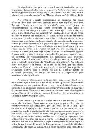 O significado da palavra infantil mamã traduzida para a
linguagem desenvolvida, não é a palavra “mãe”, mas antes uma
frase do gênero “Mamã, chega aqui”, ou “Mamã, dá-me”, ou “Mamã,
põe-me em cima da cadeira”, ou “Mama, ajuda-me” (38)(38, p. 180).

       No entanto, quando observamos as crianças em ação,
torna-se óbvio que não é só a palavra mamã que significa, digamos,
“Mamã, põe-me em cima da cadeira”, mas o conjunto do
comportamento da criança nesse momento (o seu gesto de
aproximação em direção à cadeira, tentando agarrar-se a ela, etc.
Aqui, a orientação “afetiva-conotativa” em direção a um objeto (para
utilizar os termos de Meumann) é ainda inseparável da tendência
intencional da fala: ambas as tendências constituem ainda um todo
homogêneo e a única tradução correta de mamã, ou de quaisquer
outras palavras primitivas é o gesto de apontar que as acompanha.
A princípio a palavra é um substituto convencional para o gesto;
surge muito antes da crucial “descoberta da linguagem” pela
criança e antes que esta seja capaz de executar operações lógicas.
O próprio Stern admite o papel mediador dos gestos,. especialmente
do apontar, no estabelecimento do significado das primeiras
palavras. A conclusão inevitável seria a de que o apontar é de fato.
uma atividade percursora da “tendência intencional”. No entanto.
Stern escusa-se a ir buscar as raízes da história genética dessa
tendência. Para ele, esta não resulta de uma evolução a partir da
orientação afetiva para o objeto no ato de apontar (gesto ou
primeiras palavras) — surge do nada e é responsável pelo
nascimento do significado.

      A mesma abordagem anti-genética caracteriza também o
tratamento que Stern dá a todas as outras questões importantes
analisadas no seu vigoroso livro, tais como o desenvolvimento do
conceito e os principais estádios do desenvolvimento da linguagem e
do pensamento. Nem podia ser de outra maneira: esta abordagem é
conseqüência direta das premissas filosóficas do personalismo, o
sistema desenvolvido por Stern.

      Stern tenta erguer-se acima dos extremos tanto do empirismo
como do inatismo. Contrapõe o seu próprio ponto de vista do
desenvolvimento da linguagem, por um lado, ao de Wundt, que
considera a linguagem da criança como um produto do meio
ambiente, sendo a participação da criança inteiramente passiva e,
por outro lado, ao ponto de vista dos psicólogos para os quais o
discurso primário (as onomatopéias ou o chamado papaguear dos
bebês) foi inventado por uma geração infindável de bebês. Stern
tem cuidado em não descurar o papel desempenhado pelos jogos de
imitação no desenvolvimento da linguagem, ou o papel da atividade
espontânea da criança, aplicando a estas questões seu conceito de
 