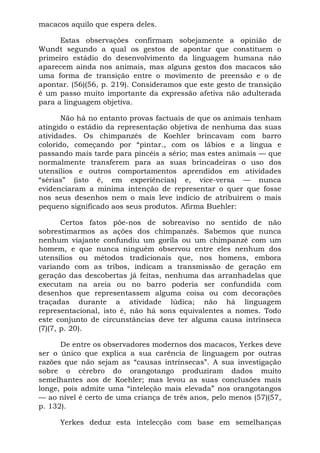 macacos aquilo que espera deles.

      Estas observações confirmam sobejamente a opinião de
Wundt segundo a qual os gestos de apontar que constituem o
primeiro estádio do desenvolvimento da linguagem humana não
aparecem ainda nos animais, mas alguns gestos dos macacos são
uma forma de transição entre o movimento de preensão e o de
apontar. (56)(56, p. 219). Consideramos que este gesto de transição
é um passo muito importante da expressão afetiva não adulterada
para a linguagem objetiva.

       Não há no entanto provas factuais de que os animais tenham
atingido o estádio da representação objetiva de nenhuma das suas
atividades. Os chimpanzés de Koehler brincavam com barro
colorido, começando por “pintar., com os lábios e a língua e
passando mais tarde para pincéis a sério; mas estes animais — que
normalmente transferem para as suas brincadeiras o uso dos
utensílios e outros comportamentos aprendidos em atividades
“sérias” (isto é, em experiências) e, vice-versa — nunca
evidenciaram a mínima intenção de representar o quer que fosse
nos seus desenhos nem o mais leve indício de atribuírem o mais
pequeno significado aos seus produtos. Afirma Buehler:

       Certos fatos põe-nos de sobreaviso no sentido de não
sobrestimarmos as ações dos chimpanzés. Sabemos que nunca
nenhum viajante confundiu um gorila ou um chimpanzé com um
homem, e que nunca ninguém observou entre eles nenhum dos
utensílios ou métodos tradicionais que, nos homens, embora
variando com as tribos, indicam a transmissão de geração em
geração das descobertas já feitas, nenhuma das arranhadelas que
executam na areia ou no barro poderia ser confundida com
desenhos que representassem alguma coisa ou com decorações
traçadas durante a atividade lúdica; não há linguagem
representacional, isto é, não há sons equivalentes a nomes. Todo
este conjunto de circunstâncias deve ter alguma causa intrínseca
(7)(7, p. 20).

      De entre os observadores modernos dos macacos, Yerkes deve
ser o único que explica a sua carência de linguagem por outras
razões que não sejam as “causas intrínsecas”. A sua investigação
sobre o cérebro do orangotango produziram dados muito
semelhantes aos de Koehler; mas levou as suas conclusões mais
longe, pois admite uma “inteleção mais elevada” nos orangotangos
— ao nível é certo de uma criança de três anos, pelo menos (57)(57,
p. 132).

     Yerkes deduz esta intelecção com base em semelhanças
 