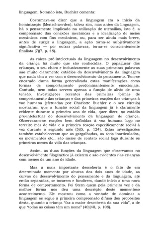linguagem. Notando isto, Buehler comenta:

       Costumava-se dizer que a linguagem era o início da
hominização (Menschwerden); talvez sim, mas antes da linguagem,
há o pensamento implicado na utilização de utensílios, isto é, a
compreensão das conexões mecânicas e a idealização de meios
mecânicos com fins mecânicos, ou, para ser ainda mais breve,
antes de surgir a linguagem, a ação torna-se subjetivamente
significativa — por outras palavras, torna-se conscientemente
finalista (7)(7, p. 48).

       As raízes pré-intelectuais da linguagem no desenvolvimento
da criança há muito que são conhecidas. O papaguear das
crianças, o seu choro e inclusivamente as suas primeiras palavras
são muito claramente estádios do desenvolvimento da linguagem
que nada têm a ver com o desenvolvimento do pensamento. Tem-se
encarado duma forma generalizada estas manifestações como
formas de comportamento predominantemente emocionais.
Contudo, nem todas servem apenas a função de alívio de uma
tensão. Investigações recentes das primeiras formas de
comportamento das crianças e das primeiras reações das crianças à
voz humana (efetuadas por Charlotte Buehler e o seu círculo)
mostraram que a função social da linguagem já é claramente
evidente durante o primeiro ano de vida, quer dizer, no estádio
pré-intelectual do desenvolvimento da linguagem de criança.
Observaram-se reações bem definidas à voz humana logo no
terceiro mês de vida e a primeira reação especificamente social à
voz durante o segundo mês (5)(5, p. 124). Estas investigações
também estabeleceram que as gargalhadas, os sons inarticulados,
os movimentos etc., são meios de contato social logo durante os
primeiros meses da vida das crianças.

     Assim, as duas funções da linguagem que observamos no
desenvolvimento filogenético já existem e são evidentes nas crianças
com menos de um ano de idade.

      Mas a mais importante descoberta é o fato de em
determinado momento por alturas dos dois anos de idade, as
curvas de desenvolvimento do pensamento e da linguagem, até
então separadas, se tocarem e fundirem, dando início a uma nova
forma de comportamento. Foi Stern quem pela primeira vez e da
melhor forma nos deu uma descrição deste momentoso
acontecimento. Ele mostrou como a vontade de dominar a
linguagem se segue à primeira compreensão difusa dos propósitos
desta, quando a criança “faz a maior descoberta da sua vida”, a de
que “todas as coisas têm um nome” (40)(40, p. 108).
 