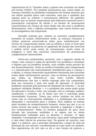 experimental de D. Usnadze sobre a gênese dos conceitos em idade
pré-escolar (44)(44, 45,) também demonstrou que, nessa idade, as
crianças abordam os problemas exatamente da mesma maneira que
um adulto quando opera com conceitos, mas que o caminho que
seguem para os resolver é inteiramente diferente. Só podemos
concluir que os fatores responsáveis pela diferença essencial entre o
pensamento conceptual do adulto e as formas de pensamento
características da criança de tenra idade não são nem a tendência
determinante, nem o objetivo prosseguido, mas outros fatores que
os investigadores não inquiriram.

       Usnadze assinala que, embora os conceitos completamente
formados só surjam relativamente tarde, as crianças começam a
utilizar palavras socorrendo-se delas para estabelecerem um
terreno de compreensão mútua com os adultos e entre si Com base
nisto, conclui que as palavras se apoderam da função dos conceitos
e podem servir como meios de comunicação, muito antes de
atingirem o nível dos conceitos característico do pensamento
completamente desenvolvido.

      Vêmo-nos confrontados, portanto, com o seguinte estado de
coisas: uma criança é capaz de apreender um problema e visualizar
o objetivo que tal problema levanta, num estádio muito precoce do
seu desenvolvimento. Como as tarefas levantadas pela compreensão
e a comunicação são essencialmente semelhantes para a criança e
o adulto, a criança desenvolve equivalentes funcionais dos conceitos
numa idade extremamente precoce. mas as formas de pensamento
que utiliza ao defrontar-se com estas tarefas diferem
profundamente das que o adulto emprega pela sua composição,
pela sua estrutura e pelo seu modo de operação. O principal
problema suscitado pelo processo de formação do conceito — ou por
qualquer atividade finalista — é o problema dos meios pelos quais
tal operação é levada a cabo, por exemplo, não se consegue explicar
cabalmente o trabalho, se se disser que este é suscitado pelas
necessidades humanas. Temos que entrar também em linha de
conta com os instrumentos utilizados e a mobilização dos meios
adequados e necessários para o realizar. Para explicar as formas
mais elevadas do comportamento humano, temos que pôr a nu os
meios através dos quais o homem aprende a organizar e dirigir o
seu comportamento. Todas as funções psíquicas de grau mais
elevado são processos mediados e os signos são os meios
fundamentais utilizados para os dominar e orientar. O signo
mediador é incorporado na sua estrutura como parte indispensável
a bem dizer fulcral do processo total. Na gênese do conceito, esse
signo é a palavra, que a princípio desempenha o papel de meio de
formação de um conceito, transformando-se mais tarde em símbolo.
Nas experiências de Ach não se dá a esta função da palavra a
 
