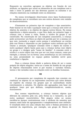 Enquanto os conceitos agrupam os objetos em função de um
atributo, as ligações que unem os elementos de um complexo com o
todo e entre si podem ser tão diversas quanto os contatos e as
relações existentes na realidade entre os elementos.

      Na nossa investigação observamos cinco tipos fundamentais
de complexos que se sucediam uns aos outros durante este estádio
de desenvolvimento.

      Chamamos ao primeiro tipo de complexo o tipo associativo.
Pode basear-se em todo e qualquer nexo que a criança note entre os
objetos da amostra e os objetos de alguns outros blocos. Na nossa
experiência o objeto-amostra, o que fora dado em primeiro lugar à
criança com o nome à vista, forma o núcleo do grupo a ser
construído. Na construção de um complexo associativo, a criança
pode acrescentar um bloco ao objeto de partida por ter a mesma cor
que este, juntando a seguir outro porque é semelhante ao núcleo
pela sua forma e dimensão ou por qualquer outro atributo que lhe
chame a atenção. Qualquer conexão entre o objeto do núcleo e
outro qualquer objeto basta para que a criança inclua esse objeto
no grupo e o designe pelo “nome de família”. A conexão entre o
núcleo e o outro objeto não tem que ser um traço comum, como por
exemplo, a mesma cor ou forma; uma semelhança ou um contraste,
ou uma proximidade no espaço podem também servir para
estabelecer a ligação.

      Para a criança dessa idade a palavra deixa de ser o nome
próprio do objeto singular; torna-se o nome de família de um grupo
de objetos relacionados entre si por muitas e variadas formas,
tantas e tão variadas como as relações entre as famílias humanas.

                               VI

       O pensamento por complexos do segundo tipo consiste em
combinar os objetos ou as impressões concretas que estes deixam
no espírito da criança em grupos que se assemelham muito
estreitamente a coleções. Os objetos são agrupados com base em
qualquer traço por que defiram, complementando-se, assim,
mutuamente.

       Nas nossas experiências, a criança tomava objetos que
diferiam da amostra pela cor, pela forma ou o tamanho, ou por
outra qualquer característica. Não pegava nelas ao acaso;
escolhia-os porque contrastavam com o atributo da amostra que
tomara como base do agrupamento e complementava esse atributo.
O resultado disto era uma coleção das cores e formas presentes no
material da experiência, por exemplo, um grupo de blocos de
 