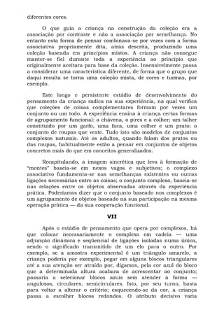 diferentes cores.

      O que guia a criança na construção da coleção era a
associação por contraste e não a associação por semelhança. No
entanto esta forma de pensar combinava-se por vezes com a forma
associativa propriamente dita, atrás descrita, produzindo uma
coleção baseada em princípios mistos. A criança não consegue
manter-se fiel durante toda a experiência ao princípio que
originalmente aceitara para base da coleção. Insensivelmente passa
a considerar uma característica diferente, de forma que o grupo que
daqui resulta se torna uma coleção mista, de cores e turmas, por
exemplo.

      Este longo e persistente estádio de desenvolvimento do
pensamento da criança radica na sua experiência, na qual verifica
que coleções de coisas complementares formam por vezes um
conjunto ou um todo. A experiência ensina à criança certas formas
de agrupamento funcional: a chávena, o pires e a colher; um talher
constituído por um garfo, uma faca, uma colher e um prato; o
conjunto de roupas que veste. Tudo isto são modelos de conjuntos
complexos naturais. Até os adultos, quando falam dos pratos ou
das roupas, habitualmente estão a pensar em conjuntos de objetos
concretos mais do que em conceitos generalizados.

      Recapitulando, a imagem sincrética que leva à formação de
“montes” baseia-se em nexos vagos e subjetivos; o complexo
associativo fundamenta-se nas semelhanças existentes ou outras
ligações necessárias entre as coisas; o conjunto complexo, baseia-se
nas relações entre os objetos observadas através da experiência
prática. Poderíamos dizer que o conjunto baseado nos complexos é
um agrupamento de objetos baseado na sua participação na mesma
operação prática — da sua cooperação funcional.

                                VII

      Após o estádio de pensamento que opera por complexos, há
que colocar necessariamente o complexo em cadeia — uma
adjunção dinâmica e seqüencial de ligações isoladas numa única,
sendo o significado transmitido de um elo para o outro. Por
exemplo, se a amostra experimental é um triângulo amarelo, a
criança poderia por exemplo, pegar em alguns blocos triangulares
até a sua atenção ser atraída por, digamos, pela cor azul do bloco
que a determinada altura acabara de acrescentar ao conjunto;
passaria a selecionar blocos azuis sem atender à forma —
angulosos, circulares, semicirculares. Isto, por seu turno, basta
para voltar a alterar o critério; esquecendo-se da cor, a criança
passa a escolher blocos redondos. O atributo decisivo varia
 