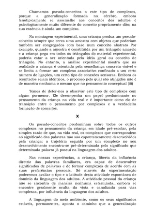 Chamamos pseudo-conceitos a este tipo de complexos,
porque     a   generalização   formada    no    cérebro,  embora
fenotipicamente se assemelhe aos conceitos dos adultos é
psicologicamente muito diferente do conceito propriamente dito; na
sua essência é ainda um complexo.

      Na montagem experimental, uma criança produz um pseudo-
conceito sempre que cerca uma amostra com objetos que poderiam
também ser congregados com base num conceito abstrato Por
exemplo, quando a amostra é constituída por um triângulo amarelo
e a criança pega em todos os triângulos do material experimental,
poderia estar a ser orientada pela idéia geral ou conceito de
triângulo. No entanto, a análise experimental mostra que na
realidade a criança é orientada pela semelhança concreta visível e
se limita a formar um complexo associativo confinado a um certo
numero de ligações, um certo tipo de conexões sensoras. Embora os
resultados sejam idênticos, o processo pelo qual são atingidos não é
de maneira nenhuma o mesmo que no pensamento conceptual (iii)

      Temos de deter-nos a observar este tipo de complexos com
algum pormenor. Ele desempenha um papel predominante no
pensamento da criança na vida real e é importante como elo de
transição entre o pensamento por complexos e a verdadeira
formação de conceitos.

                                 X

      Os pseudo-conceitos predominam sobre todos os outros
complexos no pensamento da criança em idade pré-escolar, pela
simples razão de que, na vida real, os complexos que correspondem
ao significado das palavras não são espontaneamente desenvolvidos
pela criança: a trajetória seguida por um complexo no seu
desenvolvimento encontra-se pré-determinada pelo significado que
determinada palavra já possui na linguagem dos adultos.

       Nas nossas experiências, a criança, liberta da influência
diretriz das palavras familiares, era capaz de desenvolver
significados de palavras e de formar complexos de acordo com as
suas preferências pessoais. Só através da experimentação
poderemos avaliar o tipo e a latitude desta atividade espontânea de
domínio da linguagem dos adultos. A atividade pessoal da criança
não se encontra de maneira nenhuma esterilizada, embora se
encontre geralmente oculta da vista e canalizada para vias
complexas, por influência da linguagem dos adultos.

      A linguagem do meio ambiente, como os seus significados
estáveis, permanentes, aponta o caminho que a generalização
 