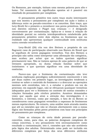 Os Romanos, por exemplo, tinham uma mesma palavra para alto e
baixo. Tal casamento de significados opostos só é possível em
resultado do pensamento por complexos.

      O pensamento primitivo tem outro traço muito interessante
que nos mostra o pensamento por complexos em ação e indica a
diferença entre os pseudo-conceitos e os conceitos. Este traço, que
Levy-Bruhl foi o primeiro a reconhecer nos povos primitivos, Storch
nos doentes mentais e Piaget nas crianças — é designado
correntemente por contaminação. Aplica-se o termo à relação de
identidade parcial ou estreita interdependência estabelecida pelo
pensamento primitivo entre dois objetos ou fenômenos que na
realidade não apresentam qualquer continuidade nem nenhuma
outra conexão reconhecível.

       Levy-Bruhl (26) cita von den Steinen a propósito de um
flagrante caso de participação observado nos Bororo do Brasil que
se orgulham de serem papagaios vermelhos. Von den Steinen a
princípio não sabia como interpretar uma afirmação tão categórica,
mas acabou por achar que os índios queriam significar
precisamente isso. Não se tratava apenas de uma palavra de que se
tivessem apropriado, ou duma relação familiar sobre que
insistissem: o que queriam significar era uma identidade de
essências.

      Parece-nos que o fenômeno da contaminação não teve
nenhuma explicação psicológica suficientemente convincente e isto
por duas razões: em primeiro lugar, as investigações tenderam a
centrar-se sobre o conteúdo do fenômeno e a descurar as operações
mentais nele envolvidas, isto é, a estudar o produto em vez do
processo; em segundo lugar, não se efetuaram quaisquer tentativas
adequadas para ver o fenômeno no contexto de outras conexões e
relações formadas pelo cérebro primitivo. Acontece demasiadas
vezes que aquilo que atrai a atenção das investigações é o
fantástico, o extremo, como por exemplo, o fato de os Bororo se
considerarem como papagaios vermelhos a expensas de fenômenos
menos espetaculares. No entanto, uma análise mais aturada mostra
que até as conexões que não se chocam abertamente com a nossa
lógica são formadas pelos povos primitivos com base nos princípios
do pensamento por complexos.

      Como as crianças de certa idade pensam por pseudo-
conceitos, como, para elas, as palavras designam complexos de
coisas concretas, o seu pensamento terá necessariamente como
resultado a contaminação, isto é, conexões que não são aceitáveis
pela lógica dos adultos. Determinada coisa pode ser incluída em
diferentes complexos por força dos seus diferentes atributos
 
