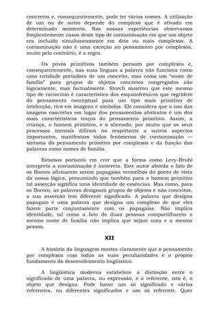 concretos e. consequentemente, pode ter vários nomes. A utilização
de um ou de outro depende do complexo que é ativado em
determinado momento. Nas nossas experiências observamos
freqüentemente casos deste tipo de contaminação em que um objeto
era incluído simultaneamente em dois ou mais complexos. A
contaminação não é uma exceção no pensamento por complexos,
muito pelo contrário, é a regra.

       Os povos primitivos também pensam por complexos e,
consequentemente, nas suas línguas a palavra não funciona como
uma entidade portadora de um conceito, mas como um “nome de
família” para grupos de objetos concretos congregados não
logicamente, mas factualmente. Storch mostrou que este mesmo
tipo de raciocínio é característico dos esquizofrênicos que regridem
do pensamento conceptual para um tipo mais primitivo de
intelecção, rico em imagens e símbolos. Ele considera que o uso das
imagens concretas em lugar dos pensamentos abstratos é um dos
mais característicos traços do pensamento primitivo. Assim, a
criança, o homem primitivo, e o alienado, por muito que os seus
processos mentais difiram no respeitante a outros aspectos
importantes, manifestam todos fenômenos de contaminação —
sintoma do pensamento primitivo por complexos e da função das
palavras como nomes de família.

      Estamos portanto em crer que a forma como Levy-Bruhl
interpreta a contaminação é incorreta. Este autor aborda o fato de
os Bororo afirmarem serem papagaios vermelhos do ponto de vista
da nossa lógica, presumindo que também para o homem primitivo
tal asserção significa uma identidade de essências. Mas como, para
os Bororo, as palavras designam grupos de objetos e não conceitos,
a sua asserção tem diferente significado. A palavra que designa
papagaio é uma palavra que designa um complexo de que eles
fazem parte conjuntamente com os papagaios. Não implica
identidade, tal como o fato de duas pessoas compartilharem o
mesmo nome de família não implica que sejam uma e a mesma
pessoa.

                                XII

     A história da linguagem mostra claramente que o pensamento
por complexos com todas as suas peculiaridades é o próprio
fundamento do desenvolvimento lingüístico.

       A lingüística moderna estabelece a distinção entre o
significado de uma palavra, ou expressão, e o referente, isto é, o
objeto que designa. Pode haver um só significado e vários
referentes, ou diferentes significados e um só referente. Quer
 