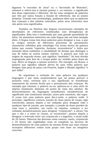 digamos “o vencedor de Jena” ou o “derrotado de Waterloo”,
estamos a referir-nos à mesma pessoa e, no entanto, o significado
das duas expressões é diferente. Só há uma categoria de palavras
que têm por única função a função de referência: são os nomes
próprios. Usando esta terminologia, podíamos dizer que as palavras
das crianças e dos adultos coincidem, pelos seus referentes mas
não pelos seus significados.

       Também na História das línguas encontramos exemplos de
identidades de referentes combinadas com divergências de
significados. Esta tese é confirmada por uma grande quantidade de
fatos. Os sinônimos existentes em cada língua são um bom exemplo
disto. A língua russa tem duas palavras para designar a Lua, a que
se chegou através de diferentes processos de pensamento
claramente refletidos pela etimologia Um termo deriva da palavra
latina que conota “capricho, fantasia, inconstância” e tinha por
intenção óbvia sublinhar a volubilidade de formas que distingue a
Lua de todos os outros corpos celestes. A palavra que está na
origem do segundo termo, que significa “mediador”, foi sem dúvida
impregnada pelo fato de o tempo poder ser medido pelas fases da
Lua. Entre as línguas o mesmo acontece. Por exemplo, em Russo, a
palavra que significa alfaiate deriva de uma velha palavra que
designa uma peça de pano; em Francês, Inglês e Alemão significa “o
que talha”.

       Se seguirmos a evolução de uma palavra em qualquer
linguagem e por mais surpreendente que tal possa parecer à
primeira vista, veremos que o seu significado se transforma
exatamente da mesma forma que o pensamento das crianças. No
exemplo que citamos, a palavra au-au aplicava-se a uma série de
objetos totalmente distintos do ponto de vista dos adultos. No
desenvolvimento da linguagem semelhantes transferências de
significado não constituem exceção, antes pelo contrário, são regra.
O russo tem uma palavra para dia-e-noite, a palavra sutki. A
principio. significava costura, junção de duas peças de roupa, algo
entretecido, passou depois a ser utilizada para designar todo e
qualquer tipo de junção, por exemplo, a junção de duas paredes de
uma casa e, portanto, um canto ou esquina; começou a ser
utilizada metaforicamente para designar “crepúsculo”, a altura “em
que o dia e a noite se casam, se encontram”; passou depois a
designar o intervalo entre um crepúsculo e o seguinte, o atual sutkí
de 24 horas. Palavras tão diversas como costura, canto, crepúsculo
e 24 horas são englobadas num só complexo no decurso do
desenvolvimento de uma palavra da mesma forma que uma criança
incorpora diferentes coisas num grupo com base na imagética
concreta.
 