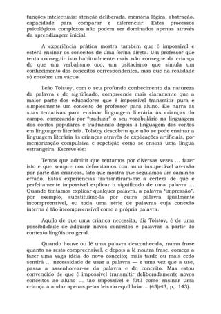 funções intelectuais: atenção deliberada, memória lógica, abstração,
capacidade para comparar e diferenciar. Estes processos
psicológicos complexos não podem ser dominados apenas através
da aprendizagem inicial.

       A experiência prática mostra também que é impossível e
estéril ensinar os conceitos de uma forma direta. Um professor que
tenta conseguir isto habitualmente mais não consegue da criança
do que um verbalismo oco, um psitacismo que simula um
conhecimento dos conceitos correspondentes, mas que na realidade
só encobre um vácuo.

      Leão Tolstoy, com o seu profundo conhecimento da natureza
da palavra e do significado, compreende mais claramente que a
maior parte dos educadores que é impossível transmitir pura e
simplesmente um conceito de professor para aluno. Ele narra as
suas tentativas para ensinar linguagem literária às crianças do
campo, começando por “traduzir” o seu vocabulário na linguagem
dos contos populares e traduzindo depois a linguagem dos contos
em linguagem literária. Tolstoy descobriu que não se pode ensinar a
linguagem literária às crianças através de explicações artificiais, por
memorização compulsiva e repetição como se ensina uma língua
estrangeira. Escreve ele:

       Temos que admitir que tentamos por diversas vezes ... fazer
isto e que sempre nos defrontamos com uma insuperável aversão
por parte das crianças, fato que mostra que seguíamos um caminho
errado. Estas experiências transmitiram-me a certeza de que é
perfeitamente impossível explicar o significado de uma palavra ...
Quando tentamos explicar qualquer palavra, a palavra “impressão”,
por exemplo, substituímo-la por outra palavra igualmente
incompreensível, ou toda uma série de palavras cuja conexão
interna é tão incompreensível como a própria palavra.

      Aquilo de que uma criança necessita, diz Tolstoy, é de uma
possibilidade de adquirir novos conceitos e palavras a partir do
contexto lingüístico geral.

      Quando houve ou lê uma palavra desconhecida, numa frase
quanto ao resto compreensível, e depois a lê noutra frase, começa a
fazer uma vaga idéia do novo conceito; mais tarde ou mais cedo
sentirá ... necessidade de usar a palavra — e uma vez que a use,
passa a assenhorear-se da palavra e do conceito. Mas estou
convencido de que é impossível transmitir deliberadamente novos
conceitos ao aluno ... tão impossível e fútil como ensinar uma
criança a andar apenas pelas leis do equilíbrio ... (43)(43, p,. 143).
 