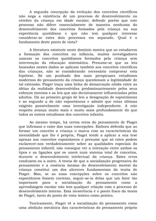 A segunda concepção da evolução dos conceitos científicos
não nega a existência de um processo de desenvolvimento no
cérebro da criança em idade escolar; defende porém que este
processo não difere essencialmente de maneira nenhuma do
desenvolvimento dos conceitos formados pela criança na sua
experiência quotidiana e que não tem qualquer interesse
considerar-se estes dois processos em separado. Qual é o
fundamento deste ponto de vista?

       A literatura existente neste domínio mostra que ao estudarem
a formação dos conceitos na infância, muitos investigadores
usaram os conceitos quotidianos formados pela criança sem
intervenção da educação sistemática. Presume-se que as leis
baseadas nestes dados se aplicam também aos conceitos científicos
das crianças, não se considerando necessário comprovar esta
hipótese. Só um punhado dos mais perspicazes estudiosos
modernos do pensamento da criança questionam a legitimidade de
tal extensão. Piaget traça uma linha de demarcação nítida entre as
idéias da realidade desenvolvidas predominantemente pelos seus
esforços mentais e as leis que são decisivamente influenciadas pelos
adultos. Dá ao primeiro grupo de leis a designação de espontâneas
e ao segundo a de não espontâneas e admite que estas últimas
exigirão possivelmente uma investigação independente. A este
respeito avança muito mais e muito mais profundamente do que
todos os outros estudiosos dos conceitos infantis.

      Ao mesmo tempo, há certos erros do pensamento de Piaget
que infirmam o valor das suas concepções. Embora defenda que ao
formar um conceito a criança o marca com as características da
mentalidade que lhe é própria, Piaget tende a aplicar a sua tese
apenas aos conceitos espontâneos e presume que só estes podem
esclarecer-nos verdadeiramente sobre as qualidades especiais do
pensamento infantil; não consegue ver a interação entre ambos os
tipos e as ligações que os unem num sistema total de conceitos,
durante o desenvolvimento intelectual da criança. Estes erros
conduzem-no a outro. A teoria de que a socialização progressiva do
pensamento e a essência mesma do desenvolvimento mental da
criança constitui um dos alicerces fundamentais da teoria de
Piaget. Mas, se as suas concepções sobre os conceitos não
espontâneos fossem corretas, seguir-se-ia delas que um fator tão
importante para a socialização do pensamento como a
aprendizagem escolar não tem qualquer relação com o processo de
desenvolvimento interno. Esta incoerência é o ponto fraco da teoria
de Piaget, tanto do ponto de vista teórico como prático.

     Teoricamente, Piaget vê a socialização do pensamento como
uma abolição mecânica das características do pensamento próprio
 