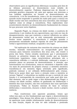observadores para as significativas diferenças causadas pelo fato de
os últimos processos se desenrolarem num estádio de
desenvolvimento superior. Podemos dispensar-nos de discutir o
princípio genético enquanto tal, pois que apenas nos interessa a
sua validade explicativa no tocante ao desenvolvimento da
consciência. A lei da transferência, como a lei da consciência, pode
quando muito responder à questão da razão pela qual a criança em
idade escolar não tem consciência dos seus conceitos; não consegue
explicar como se atinge a consciência. Para explicarmos esse
acontecimento decisivo no desenvolvimento fundamental da criança
há que procurar outra hipótese.

      Segundo Piaget, na criança em idade escolar, a ausência de
consciência é um resíduo do seu egocentrismo, que está em vias de
desaparecimento, mas que continua a exercer influência na esfera
do pensamento verbal que se está começando precisamente a
formar nesse momento. A consciência é atingida quando o
pensamento socializado maduro expulsa do nível do pensamento
verbal o egocentrismo residual, ocupando o seu lugar.

       Tal explicação da natureza dos conceitos da criança em idade
escolar, baseada essencialmente na incapacidade geral das
crianças para tomarem consciência dos seus atos, não resiste à
prova dos fatos. Vários estudos mostraram que é precisamente
durante os primeiros tempos da idade escolar que as funções
intelectuais superiores, cujas características principais são a
consciência refletida e o controle deliberado, começam a ocupar o
primeiro plano no processo de desenvolvimento. A atenção, que
anteriormente era involuntária, toma-se voluntária e depende cada
vez mais do pensamento da própria criança: a memória mecânica
transforma-se em memória lógica orientada pelo significado,
podendo começar a ser utilizada deliberadamente pela criança.
Poder-se-ia quase dizer que tanto a atenção como a memória se
tornam “lógicas” e voluntárias na medida em que o controle de uma
função é a contrapartida da consciência que cada qual dele tem.
Não obstante, não se pode negar o fato demonstrado por Piaget: a
criança em idade escolar, embora vá ganhando em deliberação e
domínio das suas funções, não tem consciência das suas operações
conceptuais, Todas as funções mentais de base se tornam
deliberadas e conscientes, durante a idade escolar, exceto o próprio
intelecto.

       Para resolvermos este aparente paradoxo, temos que
voltar-nos para as leis fundamentais que regem o desenvolvimento
psicológico. Uma dessas leis afirma que a consciência e o controle
só aparecem num estádio relativamente tardio de desenvolvimento
de uma função, depois de esta ter sido utilizada e praticada
 