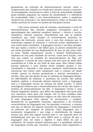 gramaticais na evolução do desenvolvimento mental, sobre a
compreensão das relações no estudo das ciências sociais e naturais.
As investigações centravam-se sobre a nível de maturidade atingido
pelas funções psíquicas no começo da escolaridade e a influência
da escolaridade sobre o seu desenvolvimento; sobre a seqüência
temporal da instrução e do desenvolvimento; sobre as funções das
várias matérias de ensino no âmbito da disciplina formal.

       1.Na nossa primeira série de estudos, examinamos o nível de
desenvolvimento das funções psíquicas necessárias para a
aprendizagem das matérias escolares básicas — leitura e escrita,
aritmética, ciências naturais. Descobrimos que não se poderia
considerar que estas funções se encontrassem maduras no
princípio da instrução, mesmo para o caso das crianças que se
mostraram capazes de dominar o currículo muito rapidamente, e
com muito bons resultados. A linguagem escrita é um bom exemplo.
Por que razão a escrita é tão difícil para os jovens estudantes que
em certos períodos há um desfasamento de seis ou oito anos entre
as suas “idades lingüísticas” escrita e falada? Habitualmente,
explicava-se isto pela novidade da escrita: como nova função, esta
tem que repetir os estádios de desenvolvimento da fala; por
conseguinte, a escrita de uma criança com oito anos de idade deve
assemelhar-se à fala de um bebê de dois anos. Este último utiliza
poucas palavras e uma sintaxe muito simples, porque o seu
vocabulário é reduzido e não possui qualquer conhecimento das
estruturas das frases mais complexas; mas a criança em idade
escolar possui as formas gramaticais e lexicais necessárias à
escrita, visto que são iguais às que se utilizam na linguagem falada.
As dificuldades de dominar a mecânica da escrita não podem
também explicar o tremendo abismo existente entre a linguagem
oral e a linguagem escrita da criança em idade escolar. A nossa
investigação mostrou que o desenvolvimento da escrita não repete a
história do desenvolvimento da fala. A linguagem escrita é uma
função lingüística distinta, que difere da linguagem oral tanto pela
sua estrutura como pela sua função. Até os seus estádios mais
elementares de desenvolvimento exigem um alto nível de abstração.
É uma linguagem feita apenas de pensamento e imagem,
faltando-lhe as qualidades musicais, expressivas e de entoação
características da linguagem oral. Ao aprender a escrever, a criança
tem que se libertar do aspecto sensorial da linguagem e substituir
as palavras por imagens de palavras. Uma linguagem que é
puramente imaginativa e que exige a simbolização da imagem
sonora por meio dos signos escritos (isto é, um segundo grau de
simbolização) terá que ser mais difícil para a criança do que a
linguagem oral, tal como a álgebra é mais difícil do que a
aritmética. Os nossos estudos mostram que é a qualidade abstrata
da linguagem escrita que constitui o obstáculo mais importante e
 
