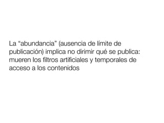 La “abundancia” (ausencia de límite de
publicación) implica no dirimir qué se publica:
mueren los ﬁltros artiﬁciales y temporales de
acceso a los contenidos
 