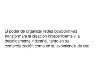 El poder de organizar redes colaborativas
transformará la creación independiente y la
decididamente industrial, tanto en su
comercialización como en su experiencia de uso
 