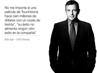 No me importa si una
película de Touchstone
hace cien millones de
dólares con un coste de
treinta”, “su éxito no
alimenta ningún otro
éxito en la compañía”
Bob Iger - CEO Disney
 