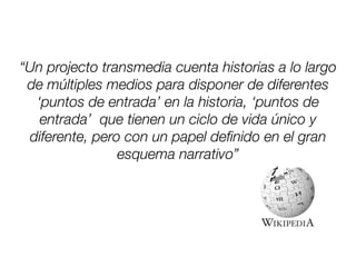“Un projecto transmedia cuenta historias a lo largo
de múltiples medios para disponer de diferentes
‘puntos de entrada’ en la historia, ‘puntos de
entrada’ que tienen un ciclo de vida único y
diferente, pero con un papel deﬁnido en el gran
esquema narrativo”
 