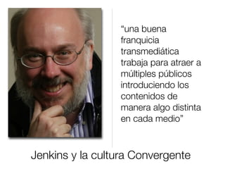 Jenkins y la cultura Convergente
“una buena
franquicia
transmediática
trabaja para atraer a
múltiples públicos
introduciendo los
contenidos de
manera algo distinta
en cada medio”
 