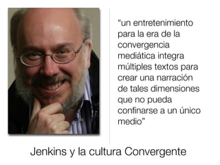Jenkins y la cultura Convergente
“un entretenimiento
para la era de la
convergencia
mediática integra
múltiples textos para
crear una narración
de tales dimensiones
que no pueda
conﬁnarse a un único
medio”
 