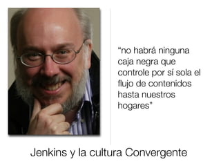 Jenkins y la cultura Convergente
“no habrá ninguna
caja negra que
controle por sí sola el
ﬂujo de contenidos
hasta nuestros
hogares”
 