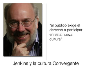 Jenkins y la cultura Convergente
“el público exige el
derecho a participar
en esta nueva
cultura”
 