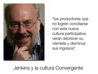 Jenkins y la cultura Convergente
“los productores que
no logren conciliarse
con esta nueva
cultura participativa
verán decrecer su
clientela y disminuir
sus ingresos”
 