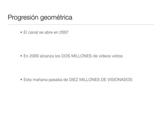 Progresión geométrica
• El canal se abre en 2007
• En 2009 alcanza los DOS MILLONES de vídeos vistos
• Esta mañana pasaba de DIEZ MILLONES DE VISIONADOS
 