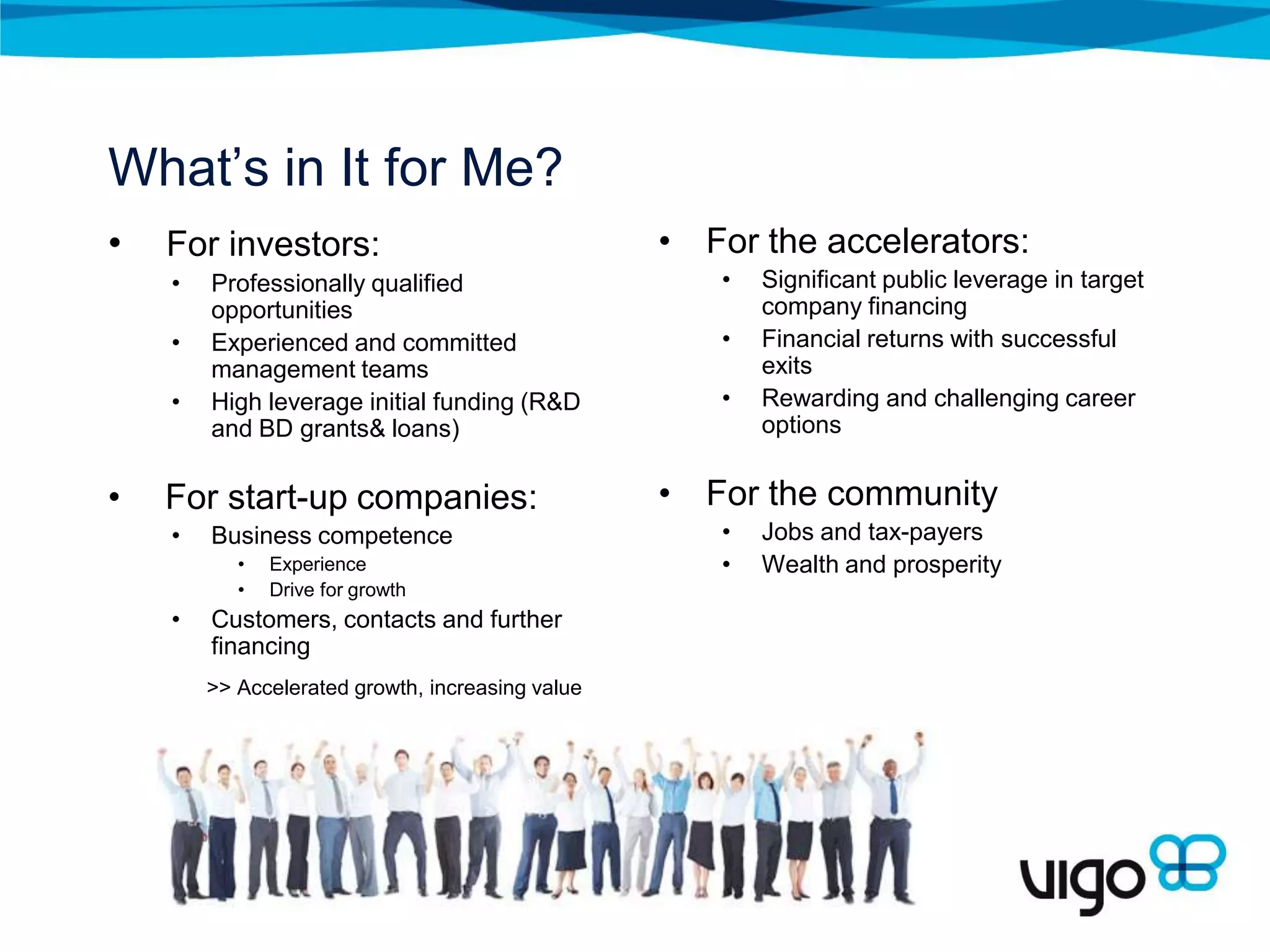 What’s in It for Me?
•   For investors:                                • For the accelerators:
    •   Professionally qualified                     •   Significant public leverage in target
        opportunities                                    company financing
    •   Experienced and committed                    •   Financial returns with successful
        management teams                                 exits
    •   High leverage initial funding (R&D           •   Rewarding and challenging career
        and BD grants& loans)                            options


•   For start-up companies:                       • For the community
    •   Business competence                          •   Jobs and tax-payers
           •   Experience                            •   Wealth and prosperity
           •   Drive for growth
    •   Customers, contacts and further
        financing
        >> Accelerated growth, increasing value
 
