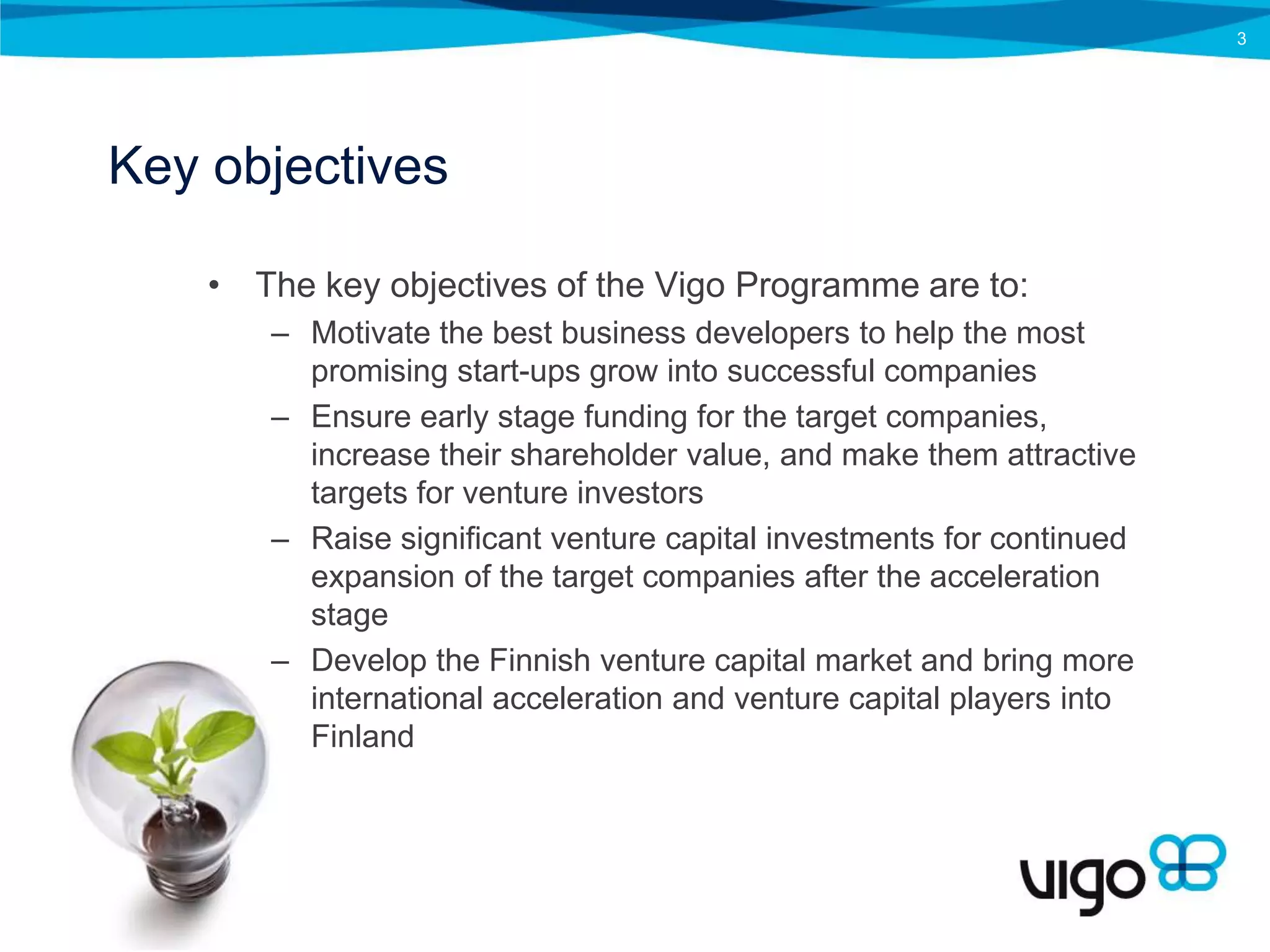 3




Key objectives

    • The key objectives of the Vigo Programme are to:
       – Motivate the best business developers to help the most
         promising start-ups grow into successful companies
       – Ensure early stage funding for the target companies,
         increase their shareholder value, and make them attractive
         targets for venture investors
       – Raise significant venture capital investments for continued
         expansion of the target companies after the acceleration
         stage
       – Develop the Finnish venture capital market and bring more
         international acceleration and venture capital players into
         Finland
 