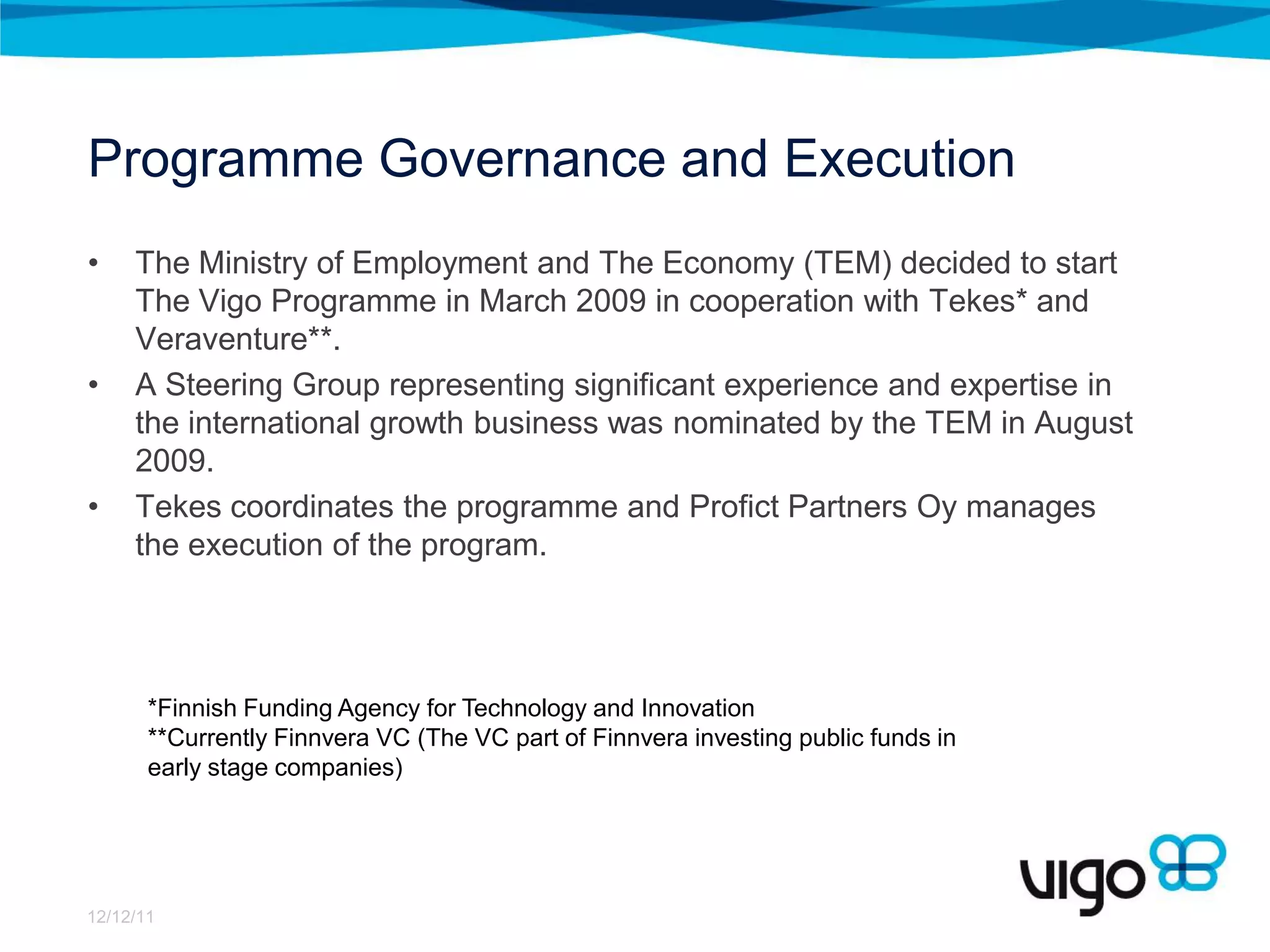 Programme Governance and Execution
•    The Ministry of Employment and The Economy (TEM) decided to start
     The Vigo Programme in March 2009 in cooperation with Tekes* and
     Veraventure**.
•    A Steering Group representing significant experience and expertise in
     the international growth business was nominated by the TEM in August
     2009.
•    Tekes coordinates the programme and Profict Partners Oy manages
     the execution of the program.




       *Finnish Funding Agency for Technology and Innovation
       **Currently Finnvera VC (The VC part of Finnvera investing public funds in
       early stage companies)




12/12/11
 