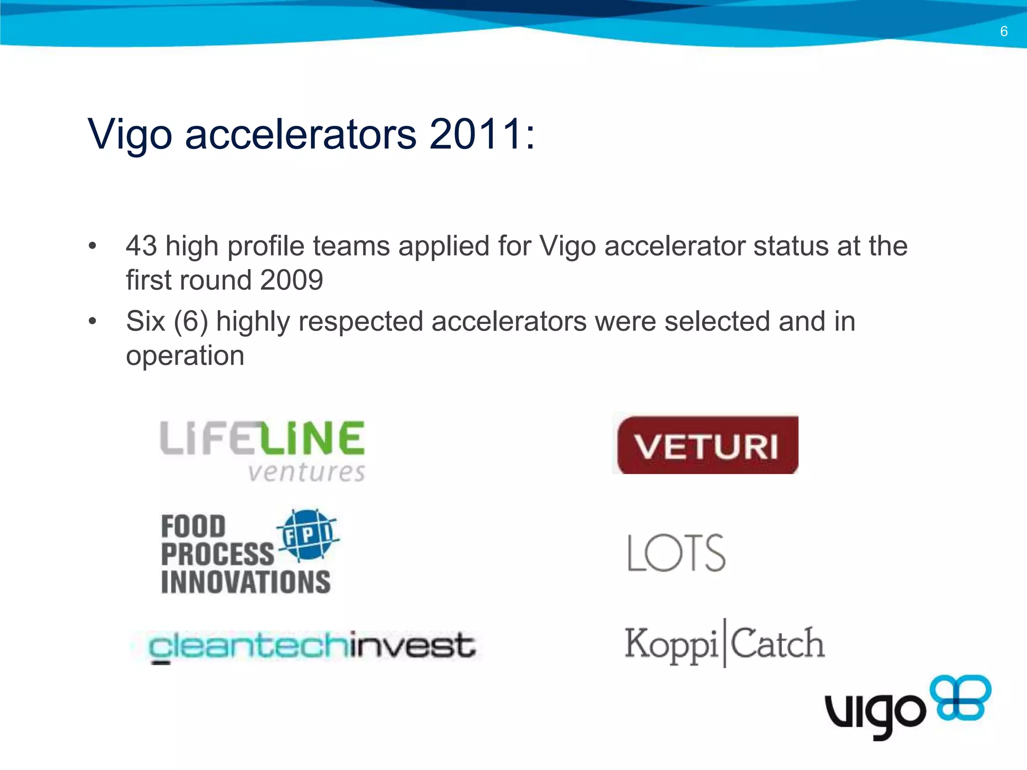 6




Vigo accelerators 2011:

• 43 high profile teams applied for Vigo accelerator status at the
  first round 2009
• Six (6) highly respected accelerators were selected and in
  operation
 
