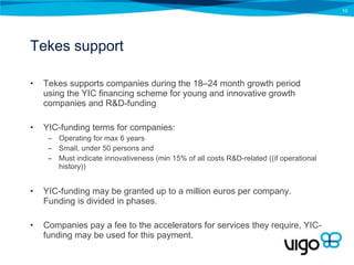 Tekes support Tekes supports companies during the 18–24 month growth period using the  YIC financing scheme for young and innovative growth companies and R&D-funding YIC-funding terms for companies:  Operating for max 6 years Small, under 50 persons and Must indicate innovativeness (min 15% of all costs R&D-related ((if operational history)) YIC-funding may be granted up to a million euros per company. Funding is divided in phases. Companies pay a fee to the accelerators for services they require, YIC-funding may be used for this payment. 