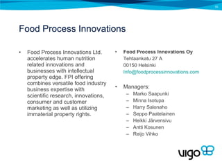 Food Process Innovations Food Process Innovations Ltd. accelerates human nutrition related innovations and businesses with intellectual property edge. FPI offering combines versatile food industry business expertise with scientific research, innovations, consumer and customer marketing as well as utilizing immaterial property rights. Food Process Innovations Oy Tehtaankatu 27 A 00150 Helsinki [email_address]   Managers: Marko Saapunki Minna Isotupa Harry Salonaho Seppo Paatelainen Heikki Järvensivu Antti Kosunen Reijo Vihko 