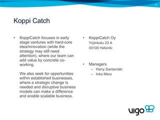 Koppi Catch KoppiCatch focuses in early stage ventures with hard-core idea/innovation (while the strategy may still need attention), where our team can add value by concrete co-working.  We also seek for opportunities within established businesses, where a strategic change is needed and disruptive business models can make a difference and enable scalable business. KoppiCatch Oy Yrjönkatu 23 A 00100 Helsinki Managers Harry Santamäki Inka Mero 