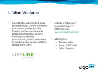 Lifeline Ventures Founded by experienced serial entrepreneurs, Lifeline Ventures is a startup accelerator that focuses on life sciences and telecommunications. Lifeline Ventures co-creates international growth companies by working side-by-side with the startup core team. Lifeline Ventures Oy Aleksanterinkatu 17 00100 Helsinki www.lifelineventures.com   Managers: Timo Ahopelto Jarkko Joki-Tokola Petteri Koponen 