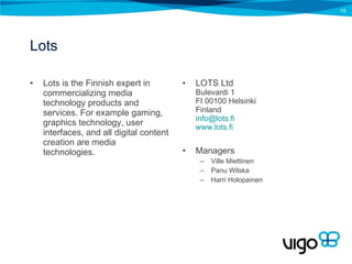 Lots Lots is the Finnish expert in commercializing media technology products and services. For example gaming, graphics technology, user interfaces, and all digital content creation are media technologies. LOTS Ltd Bulevardi 1 FI 00100 Helsinki Finland [email_address] www.lots.fi Managers Ville Miettinen Panu Wilska Harri Holopainen 