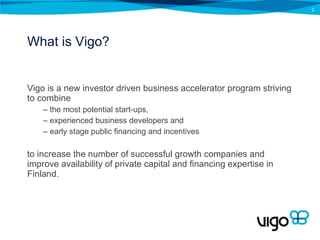 What is Vigo? Vigo is a new investor driven business accelerator program striving to combine  the most potential start-ups,  experienced business developers and  early stage public financing and incentives  to increase the number of successful growth companies and improve availability of private capital and financing expertise in Finland.  