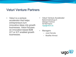 Veturi Venture Partners Veturi is a venture accelerator that helps entrepreneurs turn innovative ideas into growth businesses. Veturi focuses on innovation-based B2B ICT or ICT enabled growth businesses. Veturi Venture Accelerator Betonimiehenkuja 5  (Design Factory) 02150 Espoo [email_address] Managers: Jussi Harvela Moaffak Ahmed 