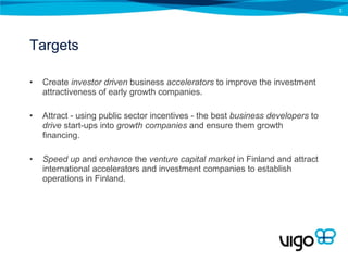 Targets Create  investor driven  business  accelerators  to improve the investment attractiveness of early growth companies. Attract - using public sector incentives - the best  business developers  to  drive  start-ups into  growth companies  and ensure them growth financing. Speed up  and  enhance  the  venture   capital market  in Finland and attract international accelerators and investment companies to establish operations in Finland. 