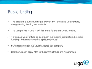 Public funding The program’s public funding is granted by Tekes and Veraventure, using existing funding instruments The companies should meet the terms for normal public funding Tekes and Veraventure co-operate in the funding completion, but grant funding independently with a speeded process Funding can reach 1,6–2,2 mil. euros per company Companies can apply also for Finnvera’s loans and assurances 