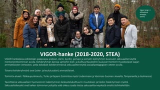 VIGOR-hanke (2018-2020, STEA)
VIGOR-hankkeessa edistetään pääasiassa arabian, darin, kurdin, persian ja somalin kieliryhmiin kuuluvien seksuaaliterveyttä
mentorointitoiminnan avulla. Kohderyhmän kanssa samoihin kieli- ja kulttuuritaustoihin kuuluvat mentorit muodostavat laajan
ammattilaisten verkoston, jotka edistävät kohderyhmänsä seksuaaliterveyttä sosiaalipedagogisen otteen avulla.
Toisena kohderyhmänä ovat (sote- ja koulutusalan) ammattilaiset.
Toiminta-alueet: Pääkaupunkiseutu, Turku ja Kajaani (toimintaa myös Uudenmaan ja Varsinais-Suomen alueella, Tampereella ja Iisalmessa)
Tavoitteena seksuaalisen hyvinvoinnin lisääntyminen keskustelukulttuurin muutoksen ja tiedon lisääntymisen myötä.
Seksuaalioikeudet ovat kaiken toiminnan pohjalla sekä oikeus saada tietoa seksuaaliterveydestä omalla äidinkielellään.
Vigor (eng.) =
elinvoima,
energia,
tarmo
 