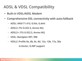 Products
ADSL & VDSL Compatibility
●
Built-in VDSL/ADSL Modem
●
Comprehensive DSL connectivity with auto-fallback
– ADSL: ANSI T1.413, G.lite, G.dmt
– ADSL2: ITU G.922.3, Annex M/J
– ADSL2+: ITU G.922.5, Annex M/J
– VDSL: Bandplan 997, 998
– VDSL2: Profile 8a, 8b, 8c, 8d, 12a, 12b, 17a, 30a
G.Vector, G.INP support
 