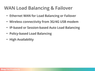 Products
WAN Load Balancing & Failover
●
Ethernet WAN for Load Balancing or Failover
●
Wireless connectivity from 3G/4G USB modem
●
IP-based or Session-based Auto Load Balancing
●
Policy-based Load Balancing
●
High Availability
 